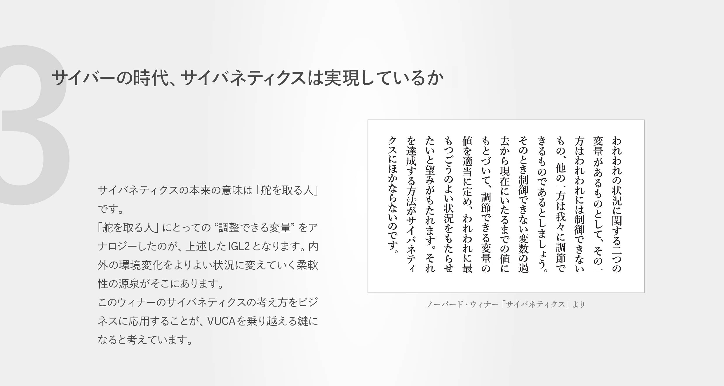 サイバーの時代、サイバネティクスは実現しているか？サイバネティクスの本来の意味は「舵を取る人」です。「舵を取る人」にとっての “調整できる変量”をアナロジーしたのが、上述したIGL2となります。内外の環境変化をよりよい状況に変えていく柔軟性の源泉がそこにあります。このウィナーのサイバネティクスの考え方をビジネスに応用することが、VUCAを乗り越える鍵になると考えています。